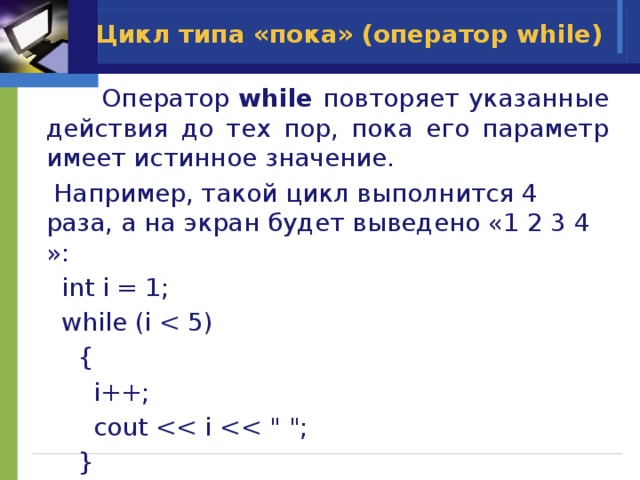Цикл типа «пока» (оператор while)  Оператор while повторяет указанные действия до тех пор, пока его параметр имеет истинное значение.  Например, такой цикл выполнится 4 раза, а на экран будет выведено «1 2 3 4 »:  int i = 1;  while (i  {  i++;  cout  } 