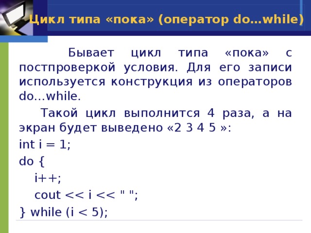 Цикл типа «пока» (оператор do…while)  Бывает цикл типа «пока» с постпроверкой условия. Для его записи используется конструкция из операторов do…while.  Такой цикл выполнится 4 раза, а на экран будет выведено «2 3 4 5 »: int i = 1; do {  i++;  cout } while (i 