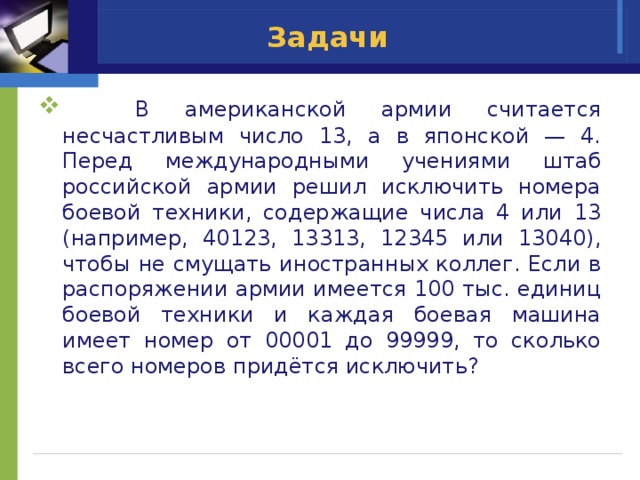 Задачи  В американской армии считается несчастливым число 13, а в японской — 4. Перед международными учениями штаб российской армии решил исключить номера боевой техники, содержащие числа 4 или 13 (например, 40123, 13313, 12345 или 13040), чтобы не смущать иностранных коллег. Если в распоряжении армии имеется 100 тыс. единиц боевой техники и каждая боевая машина имеет номер от 00001 до 99999, то сколько всего номеров придётся исключить? 