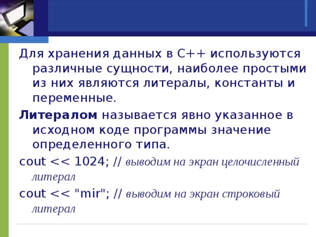   Для хранения данных в C++ используются различные сущности, наиболее простыми из них являются литералы, константы и переменные. Литералом называется явно указанное в исходном коде программы значение определенного типа. cout выводим на экран целочисленный литерал cout выводим на экран строковый литерал 