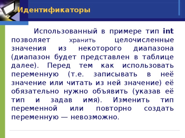Идентификаторы  Использованный в примере тип int позволяет хранить целочисленные значения из некоторого диапазона (диапазон будет представлен в таблице далее). Перед тем как использовать переменную (т.е. записывать в неё значение или читать из ней значение) её обязательно нужно объявить (указав её тип и задав имя). Изменить тип переменной или повторно создать переменную — невозможно. 
