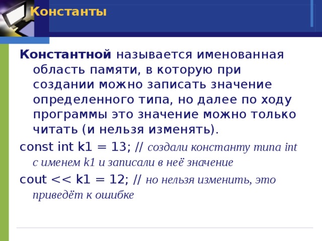 Константы   Константной называется именованная область памяти, в которую при создании можно записать значение определенного типа, но далее по ходу программы это значение можно только читать (и нельзя изменять). const int k1 = 13; // создали константу типа int с именем k1 и записали в неё значение cout но нельзя изменить, это приведёт к ошибке 
