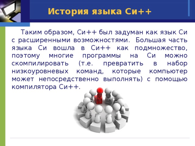 История языка Си++  Таким образом, Си++ был задуман как язык Си с расширенными возможностями. Большая часть языка Си вошла в Си++ как подмножество, поэтому многие программы на Си можно скомпилировать (т.е. превратить в набор низкоуровневых команд, которые компьютер может непосредственно выполнять) с помощью компилятора Си++. 