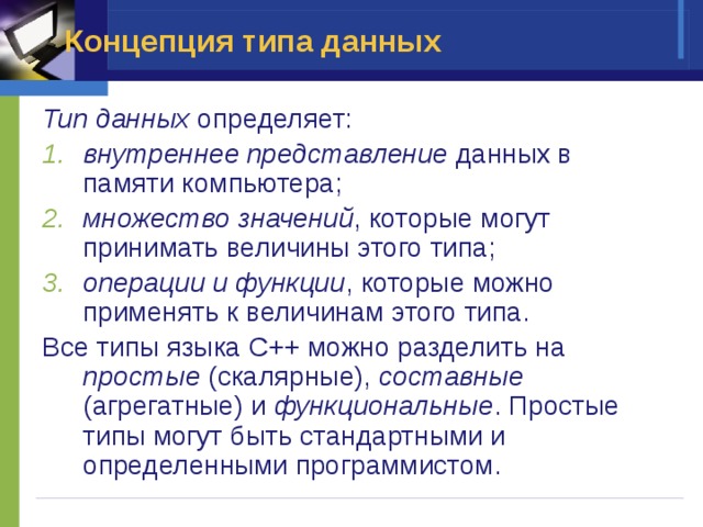 Концепция типа данных Тип данных определяет: внутреннее представление данных в памяти компьютера; множество значений , которые могут принимать величины этого типа; операции и функции , которые можно применять к величинам этого типа. Все типы языка С++ можно разделить на простые (скалярные), составные (агрегатные) и функциональные . Простые типы могут быть стандартными и определенными программистом.  