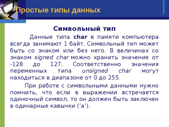 Простые типы данных Символьный тип  Данные типа char в памяти компьютера всегда занимают 1 байт. Символьный тип может быть со знаком или без него. В величинах со знаком signed char  можно хранить значение от -128 до 127. Соответственно значения переменных типа unsigned char могут находиться в диапазоне от 0 до 255.  При работе с символьными данными нужно помнить, что если в выражении встречается одиночный символ, то он должен быть заключен в одинарные кавычки (‘a’). 