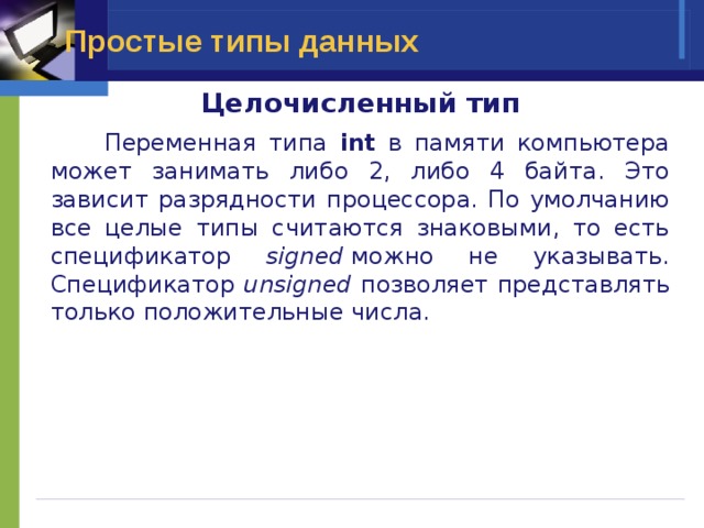 Простые типы данных Целочисленный тип  Переменная типа int в памяти компьютера может занимать либо 2, либо 4 байта. Это зависит разрядности процессора. По умолчанию все целые типы считаются знаковыми, то есть спецификатор signed  можно не указывать. Спецификатор unsigned позволяет представлять только положительные числа. 