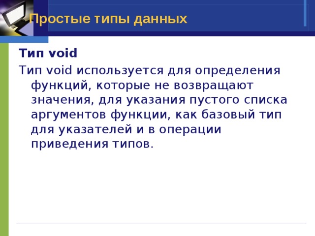 Простые типы данных Тип void Тип void используется для определения функций, которые не возвращают значения, для указания пустого списка аргументов функции, как базовый тип для указателей и в операции приведения типов. 