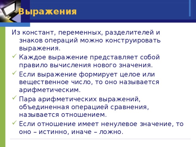 Выражения Из констант, переменных, разделителей и знаков операций можно конструировать выражения. Каждое выражение представляет собой правило вычисления нового значения. Если выражение формирует целое или вещественное число, то оно называется арифметическим. Пара арифметических выражений, объединенная операцией сравнения, называется отношением. Если отношение имеет ненулевое значение, то оно – истинно, иначе – ложно. 
