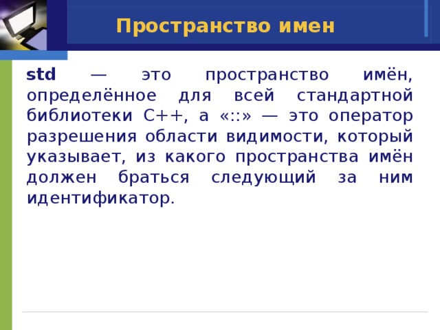 Пространство имен std — это пространство имён, определённое для всей стандартной библиотеки С++, а «::» — это оператор разрешения области видимости, который указывает, из какого пространства имён должен браться следующий за ним идентификатор. 