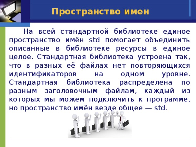 Пространство имен  На всей стандартной библиотеке единое пространство имён std помогает объединить описанные в библиотеке ресурсы в единое целое. Стандартная библиотека устроена так, что в разных её файлах нет повторяющихся идентификаторов на одном уровне. Стандартная библиотека распределена по разным заголовочным файлам, каждый из которых мы можем подключить к программе, но пространство имён везде общее — std. 