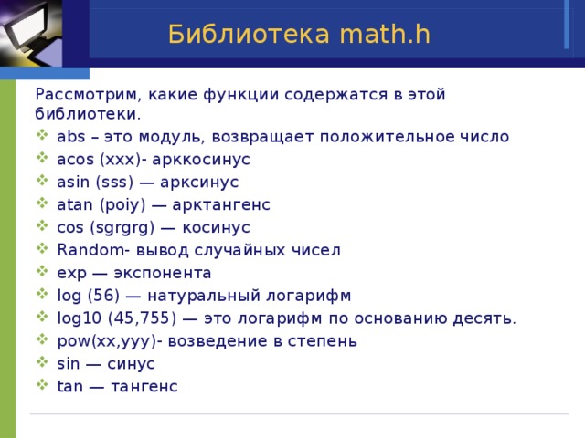 Библиотека math.h Рассмотрим, какие функции содержатся в этой библиотеки. abs – это модуль, возвращает положительное число acos (xxx)- арккосинус asin (sss) — арксинус atan (poiy) — арктангенс cos (sgrgrg) — косинус Random- вывод случайных чисел exp — экспонента log (56) — натуральный логарифм log10 (45,755) — это логарифм по основанию десять. pow(xx,yyy)- возведение в степень sin — синус tan — тангенс 