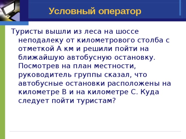 Условный оператор Туристы вышли из леса на шоссе неподалеку от километрового столба с отметкой А км и решили пойти на ближайшую автобусную остановку. Посмотрев на план местности, руководитель группы сказал, что автобусные остановки расположены на километре В и на километре С. Куда следует пойти туристам? 