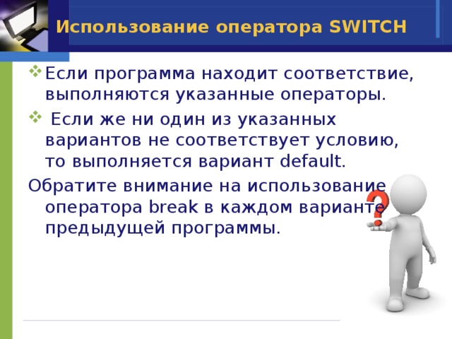 Использование оператора SWITCH Если программа находит соответствие, выполняются указанные операторы.  Если же ни один из указанных вариантов не соответствует условию, то выполняется вариант default. Обратите внимание на использование оператора break в каждом варианте предыдущей программы. 