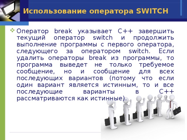 Использование оператора SWITCH Оператор break указывает C++ завершить текущий оператор switch и продолжить выполнение программы с первого оператора, следующего за оператором switch. Если удалить операторы break из программы, то программа выведет не только требуемое сообщение, но и сообщение для всех последующих вариантов (потому что если один вариант является истинным, то и все последующие варианты в C++ рассматриваются как истинные). 