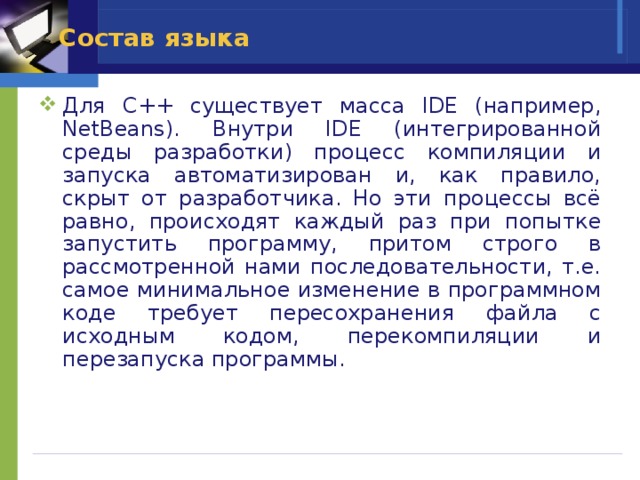 Состав языка Для C++ существует масса IDE (например, NetBeans). Внутри IDE (интегрированной среды разработки) процесс компиляции и запуска автоматизирован и, как правило, скрыт от разработчика. Но эти процессы всё равно, происходят каждый раз при попытке запустить программу, притом строго в рассмотренной нами последовательности, т.е. самое минимальное изменение в программном коде требует пересохранения файла с исходным кодом, перекомпиляции и перезапуска программы. 