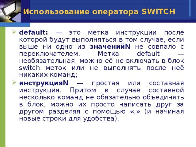 Использование оператора SWITCH  default: — это метка инструкции после которой будут выполняться в том случае, если выше ни одно из значенийN не совпало с переключателем. Метка default — необязательная: можно её не включать в блок switch меток или не выполнять после неё никаких команд; инструкцияN — простая или составная инструкция. Притом в случае составной несколько команд не обязательно объединять в блок, можно их просто написать друг за другом разделяя с помощью «;» (и начиная новые строки для удобства). 