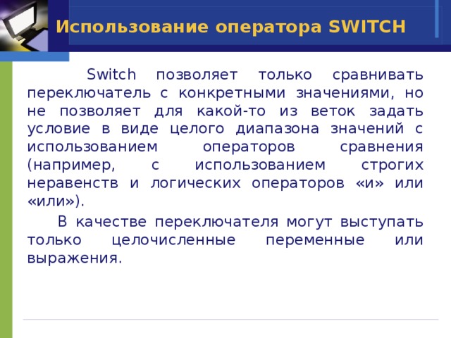 Использование оператора SWITCH  Switch позволяет только сравнивать переключатель с конкретными значениями, но не позволяет для какой-то из веток задать условие в виде целого диапазона значений с использованием операторов сравнения (например, с использованием строгих неравенств и логических операторов «и» или «или»).  В качестве переключателя могут выступать только целочисленные переменные или выражения. 