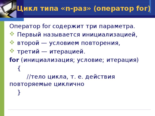 Цикл типа «n-раз» (оператор for) Оператор for содержит три параметра.  Первый называется инициализацией,  второй — условием повторения,  третий — итерацией. for (инициализация; условие; итерация)  {     //тело цикла, т. е. действия повторяемые циклично  } 