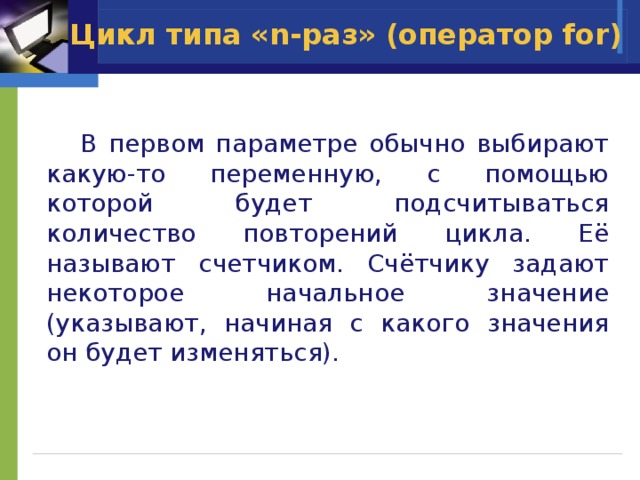 Цикл типа «n-раз» (оператор for)  В первом параметре обычно выбирают какую-то переменную, с помощью которой будет подсчитываться количество повторений цикла. Её называют счетчиком. Счётчику задают некоторое начальное значение (указывают, начиная с какого значения он будет изменяться). 