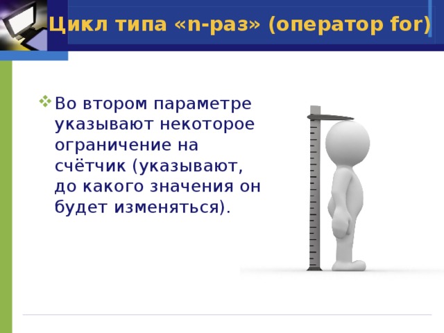 Цикл типа «n-раз» (оператор for) Во втором параметре указывают некоторое ограничение на счётчик (указывают, до какого значения он будет изменяться). 