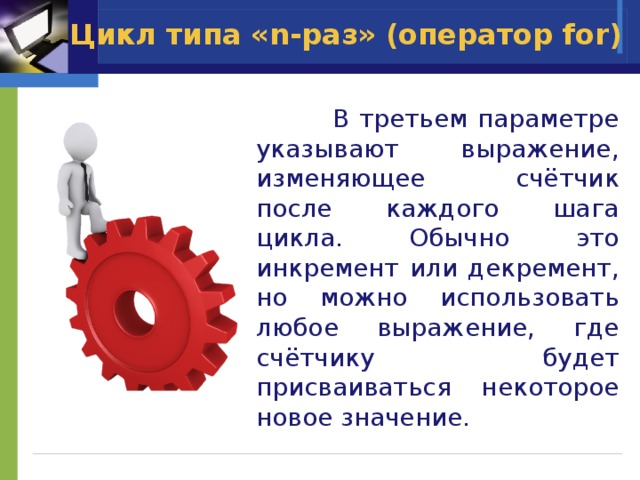 Цикл типа «n-раз» (оператор for)  В третьем параметре указывают выражение, изменяющее счётчик после каждого шага цикла. Обычно это инкремент или декремент, но можно использовать любое выражение, где счётчику будет присваиваться некоторое новое значение. 