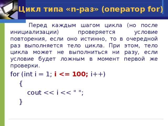 Цикл типа «n-раз» (оператор for)  Перед каждым шагом цикла (но после инициализации) проверяется условие повторения, если оно истинно, то в очередной раз выполняется тело цикла. При этом, тело цикла может не выполниться ни разу, если условие будет ложным в момент первой же проверки. for (int i = 1; i  i++)  {    cout  } 
