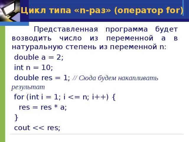 Цикл типа «n-раз» (оператор for)  Представленная программа будет возводить число из переменной a в натуральную степень из переменной n:  double a = 2;  int n = 10;  double res = 1; // Сюда будем накапливать результат  for (int i = 1; i  res = res * a;  }  cout 