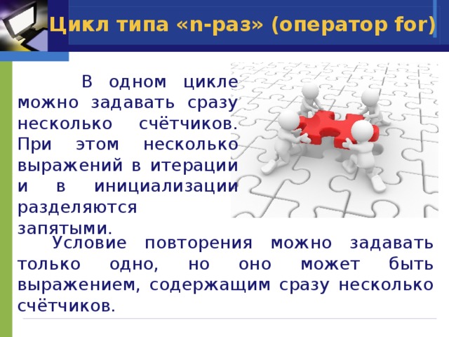Цикл типа «n-раз» (оператор for)  В одном цикле можно задавать сразу несколько счётчиков. При этом несколько выражений в итерации и в инициализации разделяются запятыми.  Условие повторения можно задавать только одно, но оно может быть выражением, содержащим сразу несколько счётчиков.  
