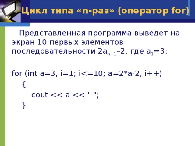 Цикл типа «n-раз» (оператор for)  Представленная программа выведет на экран 10 первых элементов последовательности 2a n−1 –2, где a 1 =3: for (int a=3, i=1; i {    cout  } 