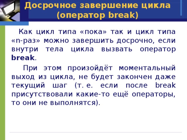 Досрочное завершение цикла (оператор break)  Как цикл типа «пока» так и цикл типа «n-раз» можно завершить досрочно, если внутри тела цикла вызвать оператор break .  При этом произойдёт моментальный выход из цикла, не будет закончен даже текущий шаг (т. е. если после break присутствовали какие-то ещё операторы, то они не выполнятся). 