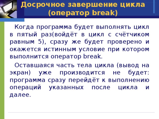 Досрочное завершение цикла (оператор break)  Когда программа будет выполнять цикл в пятый раз(войдёт в цикл с счётчиком равным 5), сразу же будет проверено и окажется истинным условие при котором выполнится оператор break.  Оставшаяся часть тела цикла (вывод на экран) уже производится не будет: программа сразу перейдёт к выполнению операций указанных после цикла и далее. 