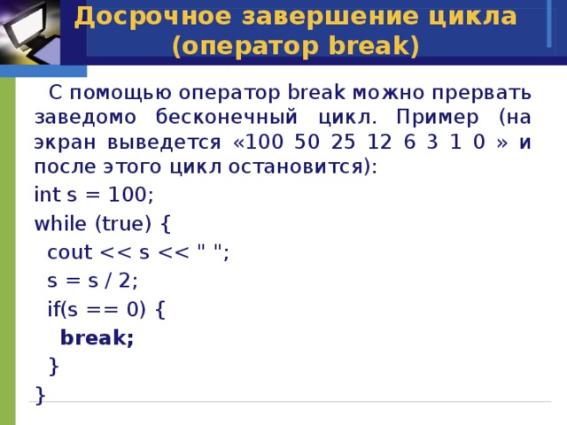 Досрочное завершение цикла (оператор break)  C помощью оператор break можно прервать заведомо бесконечный цикл. Пример (на экран выведется «100 50 25 12 6 3 1 0 » и после этого цикл остановится): int s = 100; while (true) {  cout  s = s / 2;  if(s == 0) {  break;  } } 