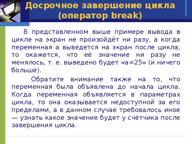 Досрочное завершение цикла (оператор break)  В представленном выше примере вывода в цикле на экран не произойдёт ни разу, а когда переменная a выведется на экран после цикла, то окажется, что её значение ни разу не менялось, т. е. выведено будет «a=25» (и ничего больше).  Обратите внимание также на то, что переменная была объявлена до начала цикла. Когда переменная объявляется в параметрах цикла, то она оказывается недоступной за его пределами, а в данном случае требовалось иное — узнать какое значение будет у счётчика после завершения цикла. 