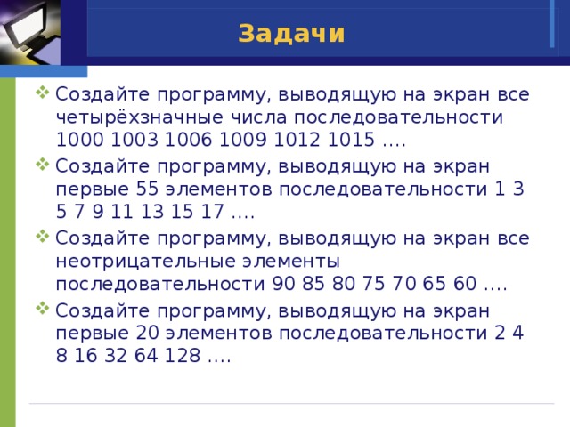 Задачи Создайте программу, выводящую на экран все четырёхзначные числа последовательности 1000 1003 1006 1009 1012 1015 …. Создайте программу, выводящую на экран первые 55 элементов последовательности 1 3 5 7 9 11 13 15 17 …. Создайте программу, выводящую на экран все неотрицательные элементы последовательности 90 85 80 75 70 65 60 …. Создайте программу, выводящую на экран первые 20 элементов последовательности 2 4 8 16 32 64 128 …. 