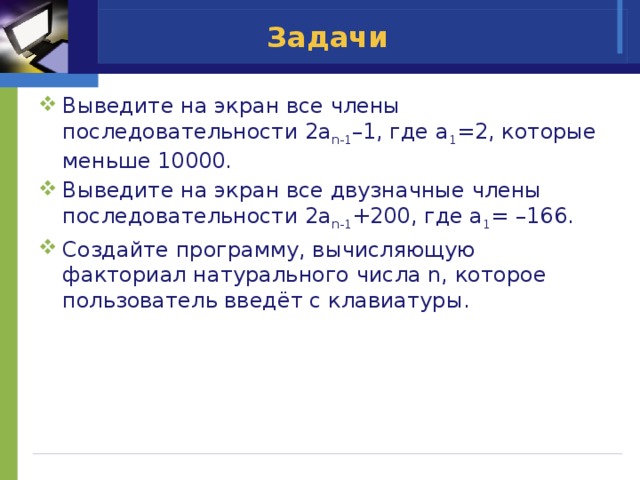 Задачи Выведите на экран все члены последовательности 2a n-1 –1, где a 1 =2, которые меньше 10000. Выведите на экран все двузначные члены последовательности 2a n-1 +200, где a 1 = –166. Создайте программу, вычисляющую факториал натурального числа n, которое пользователь введёт с клавиатуры. 
