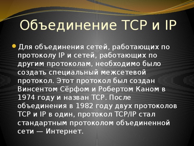 Объединение TCP и IP Для объединения сетей, работающих по протоколу IP и сетей, работающих по другим протоколам, необходимо было создать специальный межсетевой протокол. Этот протокол был создан Винсентом Сёрфом и Робертом Каном в 1974 году и назван TCP. После объединения в 1982 году двух протоколов TCP и IP в один, протокол TCP/IP стал стандартным протоколом объединенной сети — Интернет. 
