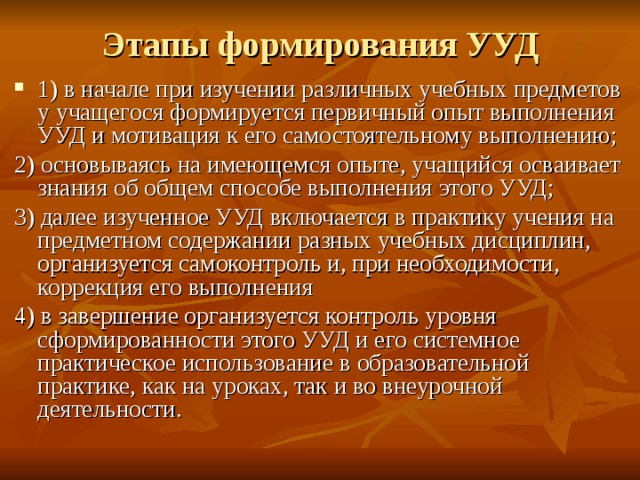 Этапы формирования УУД 1) в начале при изучении различных учебных предметов у учащегося формируется первичный опыт выполнения УУД и мотивация к его самостоятельному выполнению; 2) основываясь на имеющемся опыте, учащийся осваивает знания об общем способе выполнения этого УУД; 3) далее изученное УУД включается в практику учения на предметном содержании разных учебных дисциплин, организуется самоконтроль и, при необходимости, коррекция его выполнения 4) в завершение организуется контроль уровня сформированности этого УУД и его системное практическое использование в образовательной практике, как на уроках, так и во внеурочной деятельности. 