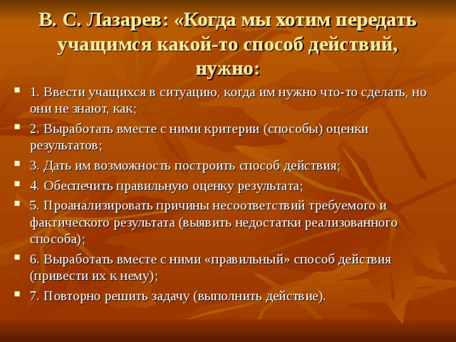 В. С. Лазарев: «Когда мы хотим передать учащимся какой-то способ действий, нужно: 1. Ввести учащихся в ситуацию, когда им нужно что-то сделать, но они не знают, как; 2. Выработать вместе с ними критерии (способы) оценки результатов; 3. Дать им возможность построить способ действия; 4. Обеспечить правильную оценку результата; 5. Проанализировать причины несоответствий требуемого и фактического результата (выявить недостатки реализованного способа); 6. Выработать вместе с ними «правильный» способ действия (привести их к нему); 7. Повторно решить задачу (выполнить действие). 