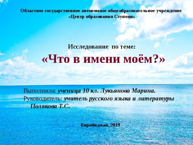 Областное государственное автономное общеобразовательное учреждение  «Центр образования Ступени»        Исследование по теме:  «Что в имени моём?» Выполнила: ученица 10 кл. Лукьянова Марина. Руководитель: учитель русского языка и литературы Полякова Т.С. Биробиджан, 2019   