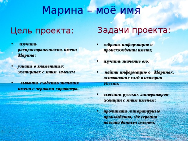 Марина – моё имя Задачи проекта: Цель проекта:  изучить распространенность имени Марина; узнать о знаменитых женщинах с этим именем  выявить сходство значения имени с чертами характера.  собрать информацию о происхождении имени; изучить значение его;  найти информацию о Маринах, оставивших след в истории России; выявить русских литераторов-женщин с этим именем; прочитать литературные произведения, где героиня названа данным именем.   