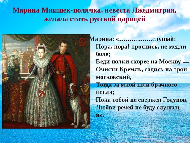 Марина Мнишек-полячка, невеста Лжедмитрия, желала стать русской царицей Марина: «…………….слушай: Пора, пора! проснись, не медли боле;  Веди полки скорее на Москву —  Очисти Кремль, садись на трон московский,  Тогда за мной шли брачного посла;  Пока тобой не свержен Годунов,  Любви речей не буду слушать я».  