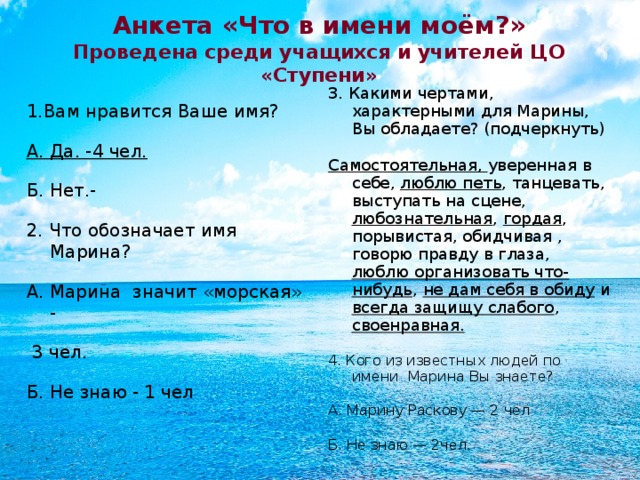 Анкета «Что в имени моём?»  Проведена среди учащихся и учителей ЦО «Ступени» 3. Какими чертами, характерными для Марины, Вы обладаете? (подчеркнуть) Самостоятельная, уверенная в себе, люблю петь , танцевать, выступать на сцене, любознательная , гордая , порывистая, обидчивая , говорю правду в глаза, люблю организовать что-нибудь , не дам себя в обиду и всегда защищу слабого , своенравная. 4. Кого из известных людей по имени Марина Вы знаете? А. Марину Раскову — 2 чел Б. Не знаю — 2чел. 1.Вам нравится Ваше имя? А. Да. -4 чел. Б. Нет.- 2. Что обозначает имя Марина? А. Марина значит «морская» -  3 чел. Б. Не знаю - 1 чел  