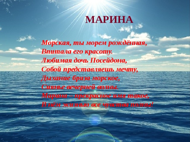 МАРИНА  Морская, ты морем рождённая, Впитала его красоту. Любимая дочь Посейдона, Собой представляешь мечту, Дыхание бриза морское, Сиянье вечерней волны. Марина – прекрасное имя такое, В нём жизнью все чувства полны!  