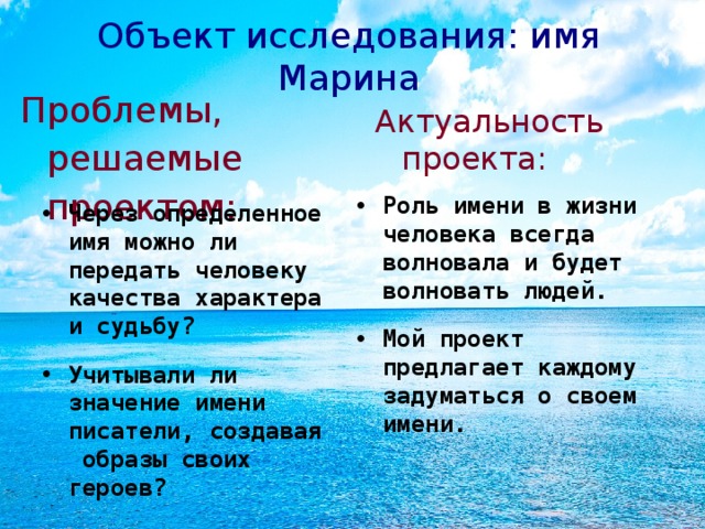 Объект исследования: имя Марина   Проблемы, решаемые проектом: Актуальность проекта: Роль имени в жизни человека всегда волновала и будет волновать людей. Мой проект предлагает каждому задуматься о своем имени. Через определенное имя можно ли передать человеку качества характера и судьбу? Учитывали ли значение имени писатели, создавая образы своих героев?  