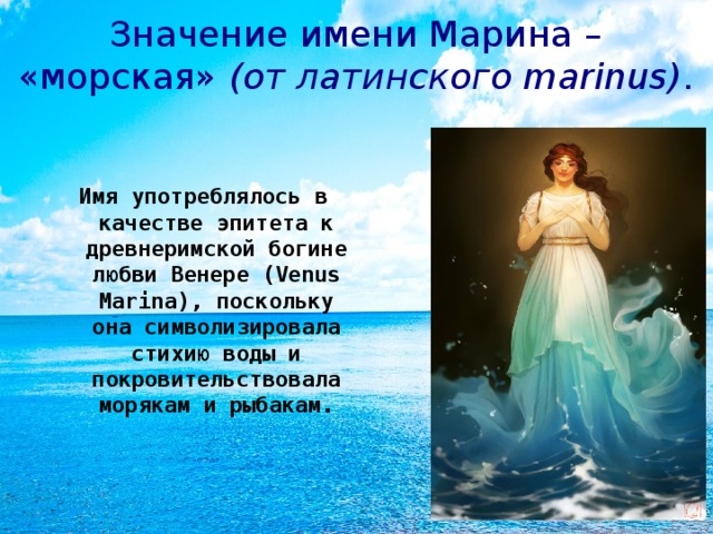 Значение имени Марина – «морская» (от латинского marinus) . Имя употреблялось в качестве эпитета к древнеримской богине любви Венере (Venus Marina), поскольку она символизировала стихию воды и покровительствовала морякам и рыбакам.  