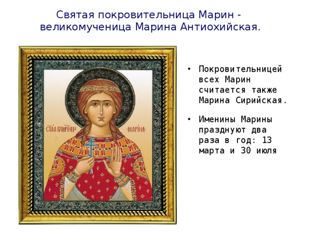 Святая покровительница Марин - великомученица Марина Антиохийская. Покровительницей всех Марин считается также Марина Сирийская. Именины Марины празднуют два раза в год: 13 марта и 30 июля  