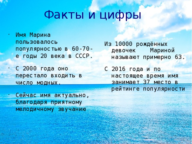 Факты и цифры Имя Марина пользовалось популярностью в 60-70-е годы 20 века в СССР. С 2000 года оно перестало входить в число модных. Сейчас имя актуально, благодаря приятному мелодичному звучанию Из 10000 рождённых девочек Мариной называют примерно 63. С 2016 года и по настоящее время имя занимает 37 место в рейтинге популярности  