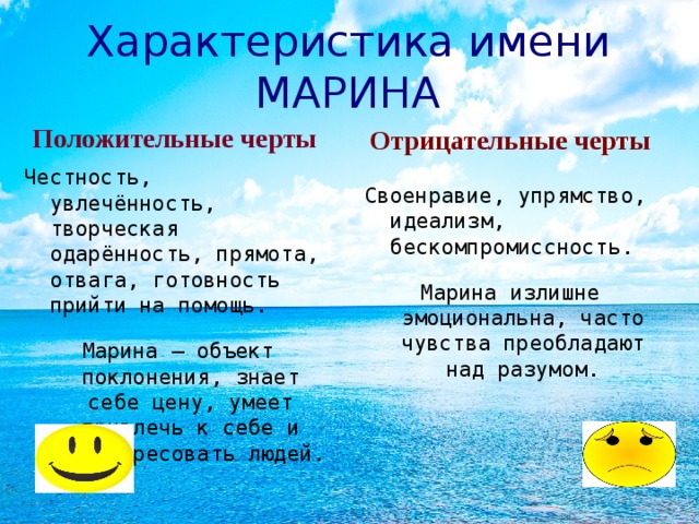 Характеристика имени МАРИНА Положительные черты Отрицательные черты Честность, увлечённость, творческая одарённость, прямота, отвага, готовность прийти на помощь. Марина – объект поклонения, знает себе цену, умеет привлечь к себе и заинтересовать людей. Своенравие, упрямство, идеализм, бескомпромиссность. Марина излишне эмоциональна, часто чувства преобладают над разумом.  