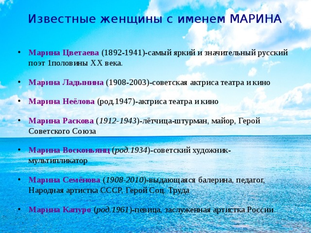 Известные женщины с именем МАРИНА Марина Цветаева  (1892-1941)-самый яркий и значительный русский поэт 1половины ХХ века. Марина Ладынина  (1908-2003)-советская актриса театра и кино Марина Неёлова (род.1947)-актриса театра и кино Марина Раскова ( 1912-1943 )-лётчица-штурман, майор, Герой Советского Союза Марина Восконьянц ( род.1934 )-советский художник-мультипликатор Марина Семёнова ( 1908-2010 )-выдающаяся балерина, педагог, Народная артистка СССР, Герой Соц. Труда Марина Капуро ( род.1961 )-певица, заслуженная артистка России  