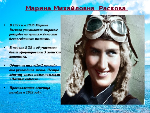 Марина Михайловна Раскова В 1937 и в 1938 Марина Раскова установила мировые рекорды по протяжённости беспосадочных полётов. В начале ВОВ с её участием были сформированы 3 женских авиаполка. Одним из них «По-2 ночной» она руководила лично. Немцы лётчиц этого полка называли «Ночные ведьмы». Прославленная лётчица погибла в 1943 году.  